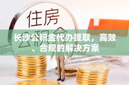 潞城长沙公积金代办提取，高效、合规的解决方案