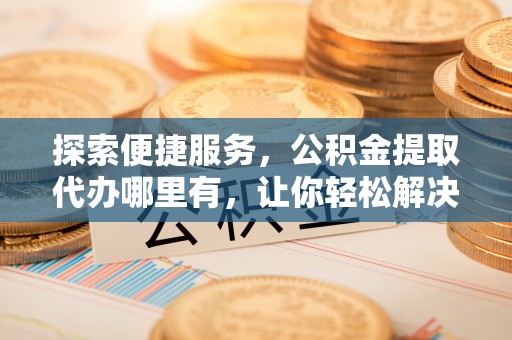 潞城探索便捷服务，公积金提取代办哪里有，让你轻松解决烦恼