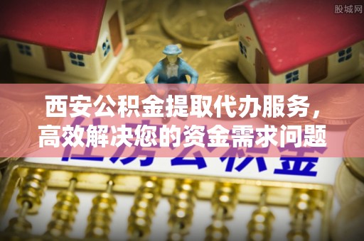 潞城西安公积金提取代办服务，高效解决您的资金需求问题