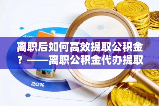 潞城离职后如何高效提取公积金？——离职公积金代办提取全流程解析