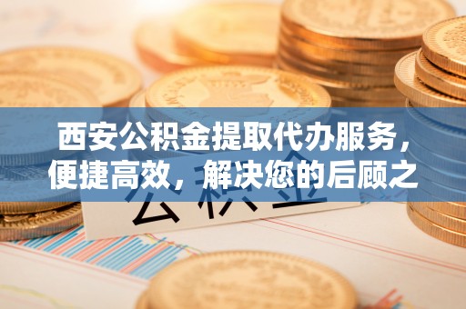 潞城西安公积金提取代办服务，便捷高效，解决您的后顾之忧