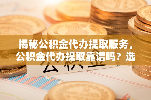 潞城揭秘公积金代办提取服务，公积金代办提取靠谱吗？选择需谨慎