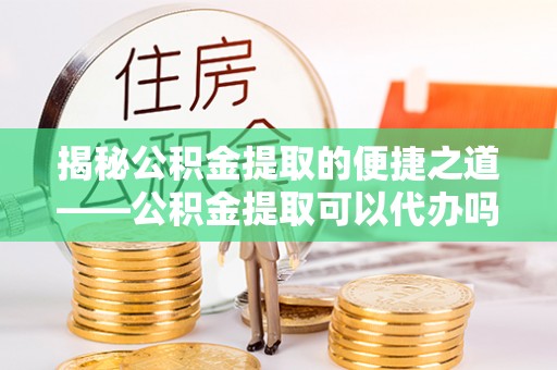 潞城揭秘公积金提取的便捷之道——公积金提取可以代办吗？