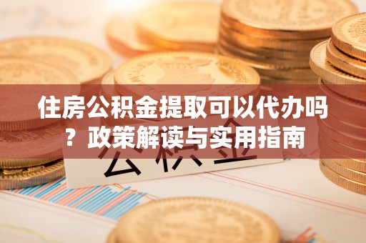 潞城住房公积金提取可以代办吗？政策解读与实用指南