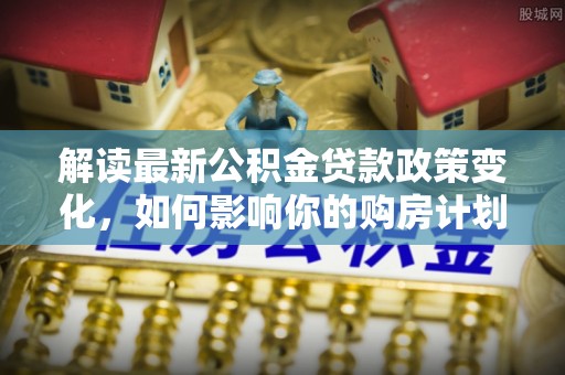 潞城解读最新公积金贷款政策变化，如何影响你的购房计划？