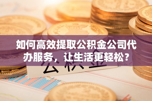 潞城如何高效提取公积金公司代办服务，让生活更轻松？
