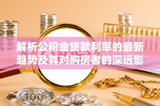 潞城解析公积金贷款利率的最新趋势及其对购房者的深远影响