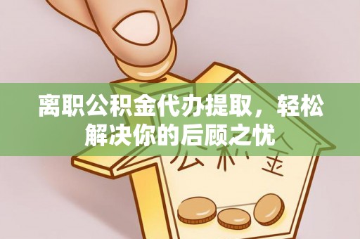 潞城离职公积金代办提取，轻松解决你的后顾之忧