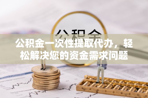 潞城公积金一次性提取代办，轻松解决您的资金需求问题