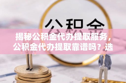 潞城揭秘公积金代办提取服务，公积金代办提取靠谱吗？选择前你需要知道这些！