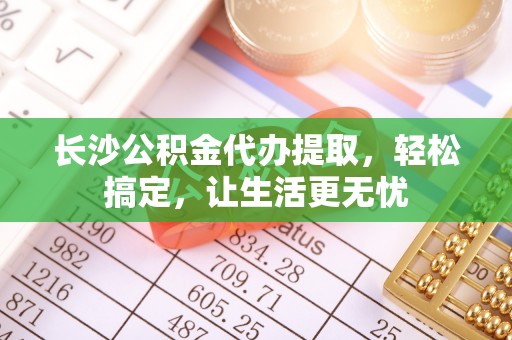 潞城长沙公积金代办提取，轻松搞定，让生活更无忧
