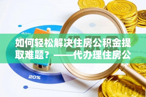 潞城如何轻松解决住房公积金提取难题？——代办理住房公积金提取服务解析