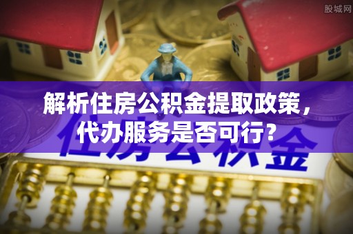 潞城解析住房公积金提取政策，代办服务是否可行？
