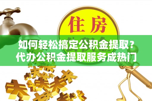 潞城如何轻松搞定公积金提取？代办公积金提取服务成热门选择