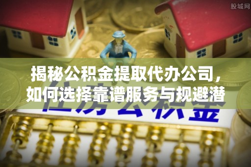 潞城揭秘公积金提取代办公司，如何选择靠谱服务与规避潜在风险