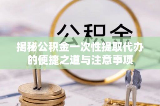 潞城揭秘公积金一次性提取代办的便捷之道与注意事项