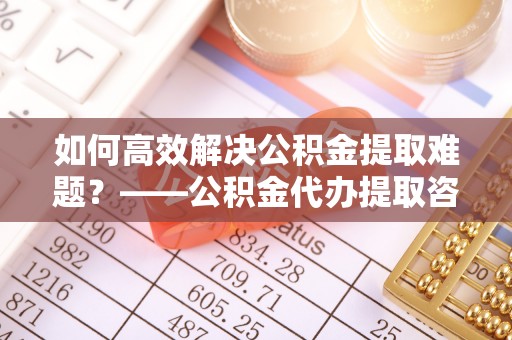 潞城如何高效解决公积金提取难题？——公积金代办提取咨询服务全解析