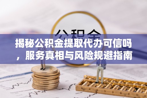 潞城揭秘公积金提取代办可信吗，服务真相与风险规避指南