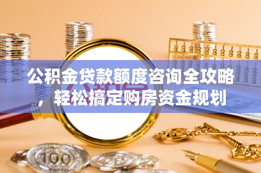 潞城公积金贷款额度咨询全攻略，轻松搞定购房资金规划