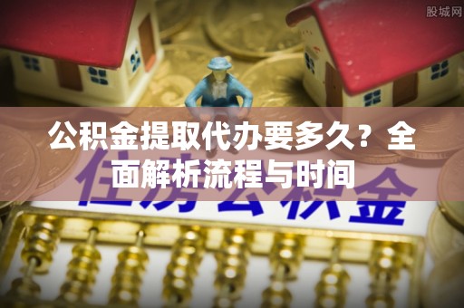潞城公积金提取代办要多久？全面解析流程与时间