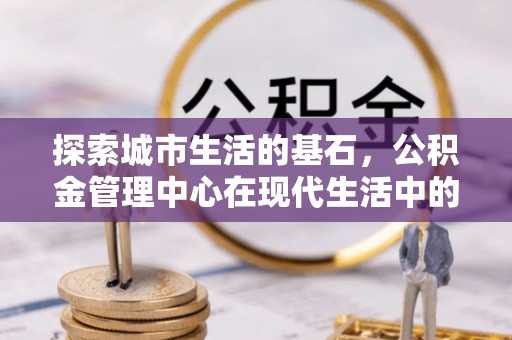 潞城探索城市生活的基石，公积金管理中心在现代生活中的重要角色