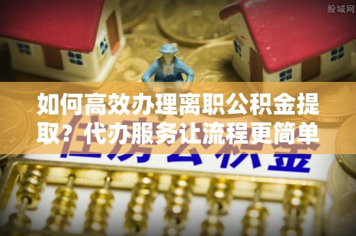 潞城如何高效办理离职公积金提取？代办服务让流程更简单