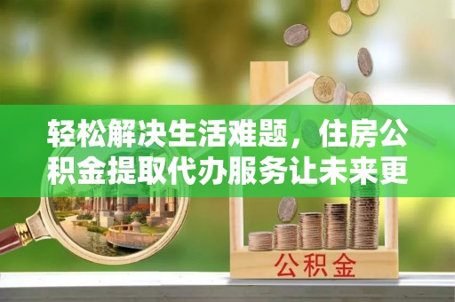 潞城轻松解决生活难题，住房公积金提取代办服务让未来更安心
