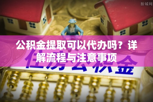 潞城公积金提取可以代办吗？详解流程与注意事项