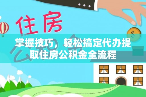 潞城掌握技巧，轻松搞定代办提取住房公积金全流程