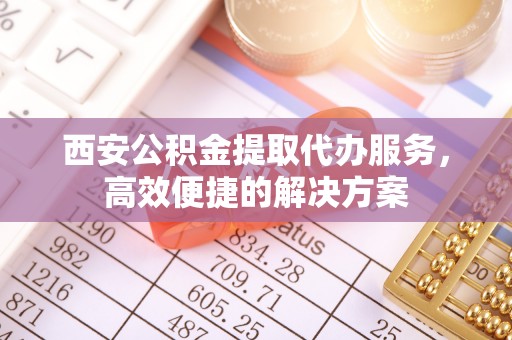 潞城西安公积金提取代办服务，高效便捷的解决方案