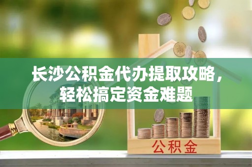潞城长沙公积金代办提取攻略，轻松搞定资金难题
