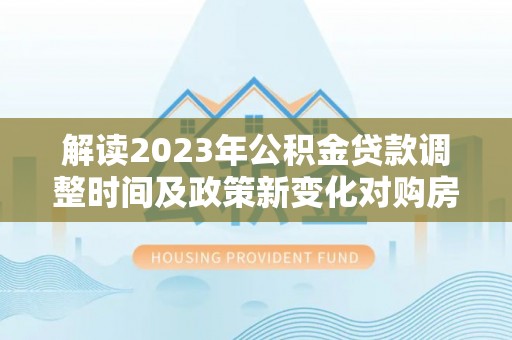 潞城解读2023年公积金贷款调整时间及政策新变化对购房的影响