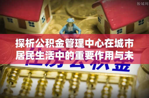 潞城探析公积金管理中心在城市居民生活中的重要作用与未来发展趋势