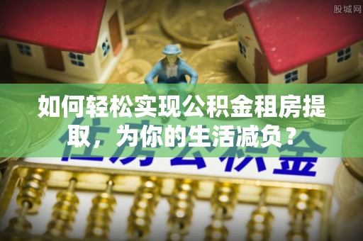 潞城如何轻松实现公积金租房提取，为你的生活减负？