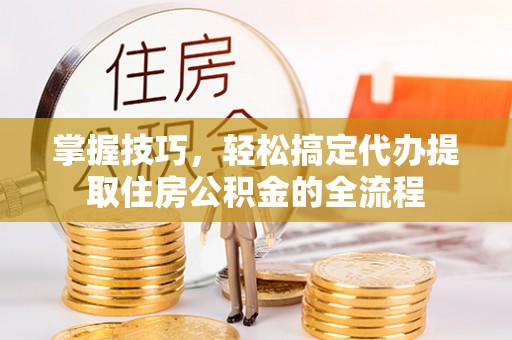 潞城掌握技巧，轻松搞定代办提取住房公积金的全流程