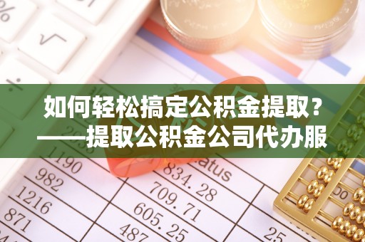 潞城如何轻松搞定公积金提取？——提取公积金公司代办服务全解析