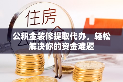 潞城公积金装修提取代办，轻松解决你的资金难题