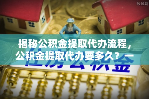 潞城揭秘公积金提取代办流程，公积金提取代办要多久？一文读懂