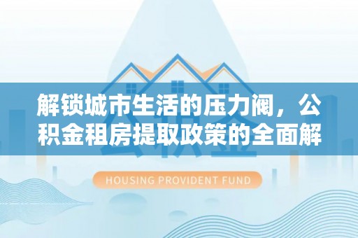 潞城解锁城市生活的压力阀，公积金租房提取政策的全面解析与实践指南
