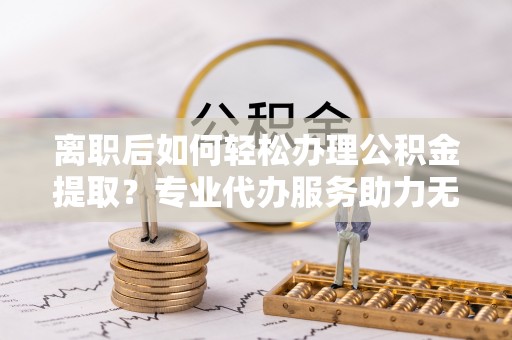 潞城离职后如何轻松办理公积金提取？专业代办服务助力无忧