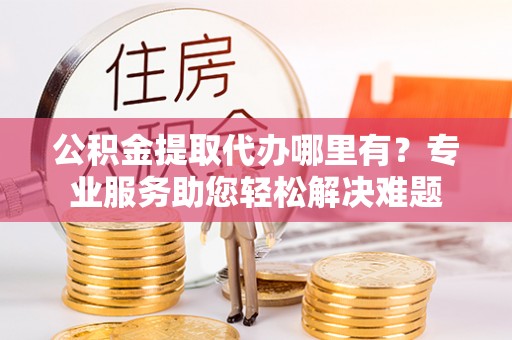 潞城公积金提取代办哪里有？专业服务助您轻松解决难题