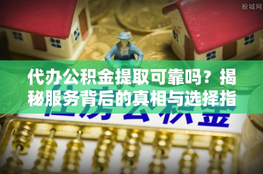 潞城代办公积金提取可靠吗？揭秘服务背后的真相与选择指南