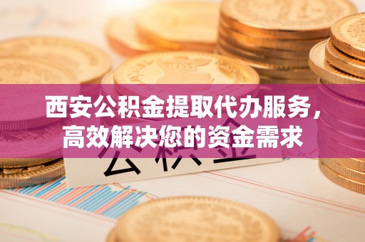 潞城西安公积金提取代办服务，高效解决您的资金需求
