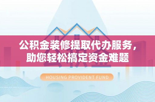 潞城公积金装修提取代办服务，助您轻松搞定资金难题