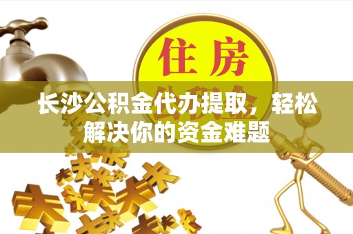 潞城长沙公积金代办提取，轻松解决你的资金难题