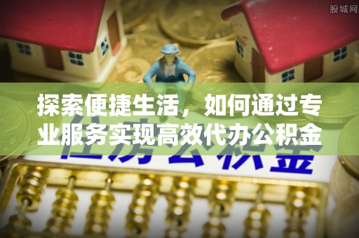 潞城探索便捷生活，如何通过专业服务实现高效代办公积金提取
