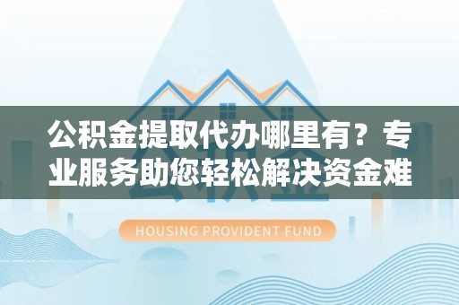 潞城公积金提取代办哪里有？专业服务助您轻松解决资金难题