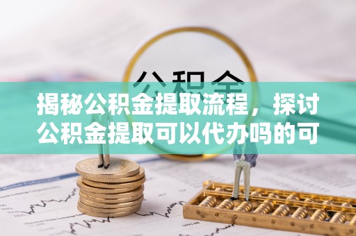 潞城揭秘公积金提取流程，探讨公积金提取可以代办吗的可行性与注意事项