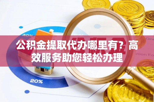 潞城公积金提取代办哪里有？高效服务助您轻松办理