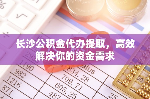 潞城长沙公积金代办提取，高效解决你的资金需求